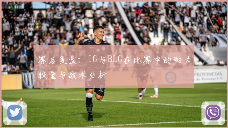 赛后复盘：IG与BLG在比赛中的耐力较量与战术分析