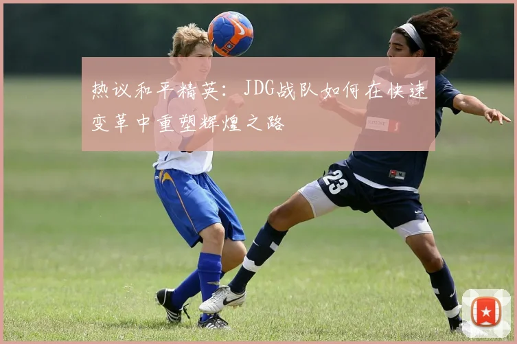 热议和平精英：JDG战队如何在快速变革中重塑辉煌之路