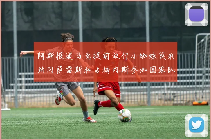 阿斯报道马竞提前放行小蜘蛛莫利纳冈萨雷斯和吉梅内斯参加国家队集训