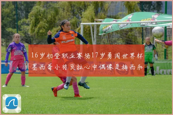 16岁初登职业赛场17岁勇闯世界杯墨西哥小将莫拉心中偶像是梅西和C罗